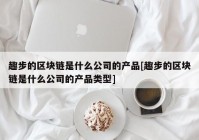 趣步的区块链是什么公司的产品[趣步的区块链是什么公司的产品类型]