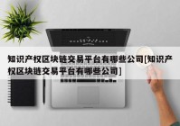 知识产权区块链交易平台有哪些公司[知识产权区块链交易平台有哪些公司]