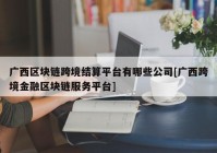 广西区块链跨境结算平台有哪些公司[广西跨境金融区块链服务平台]